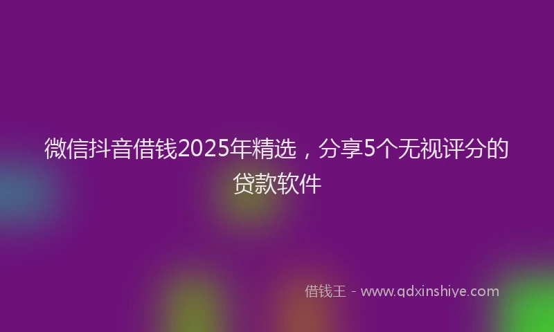 微信抖音借钱2025年精选，分享5个无视评分的贷款软件