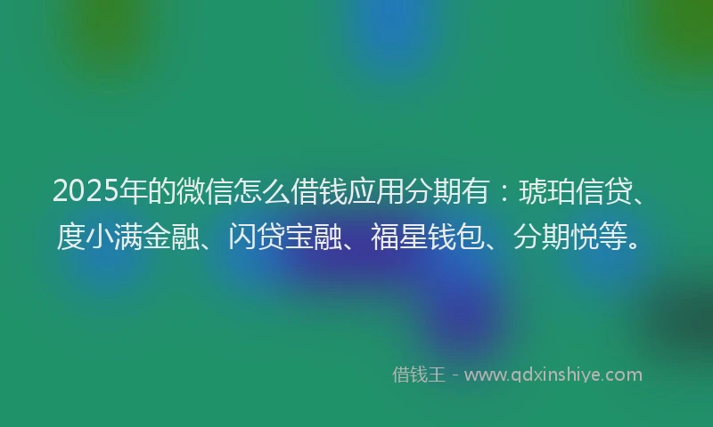 2025年的微信怎么借钱应用分期有：琥珀信贷、度小满金融、闪贷宝融、福星钱包、分期悦等。