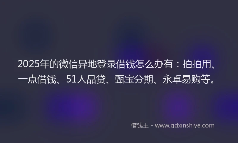 2025年的微信异地登录借钱怎么办有：拍拍用、一点借钱、51人品贷、甄宝分期、永卓易购等。