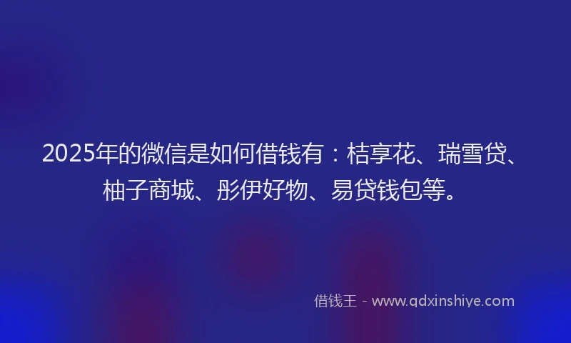 2025年的微信是如何借钱有：桔享花、瑞雪贷、柚子商城、彤伊好物、易贷钱包等。