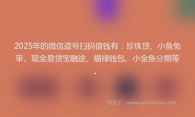 2025年的微信盗号扫码借钱有：珍珠贷、小鱼免审、现金易贷宝融途、福禄钱包、小金鱼分期等。
