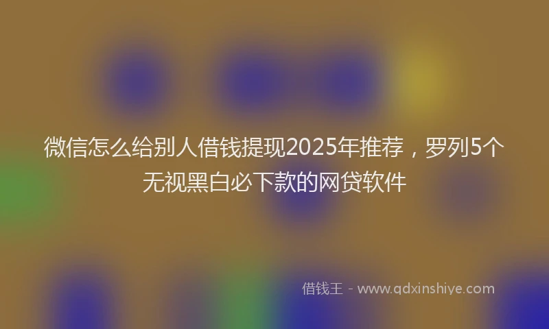微信怎么给别人借钱提现2025年推荐，罗列5个无视黑白必下款的网贷软件
