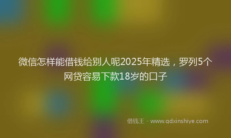 微信怎样能借钱给别人呢2025年精选，罗列5个网贷容易下款18岁的口子