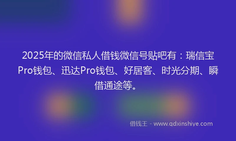 2025年的微信私人借钱微信号贴吧有：瑞信宝Pro钱包、迅达Pro钱包、好居客、时光分期、瞬借通途等。