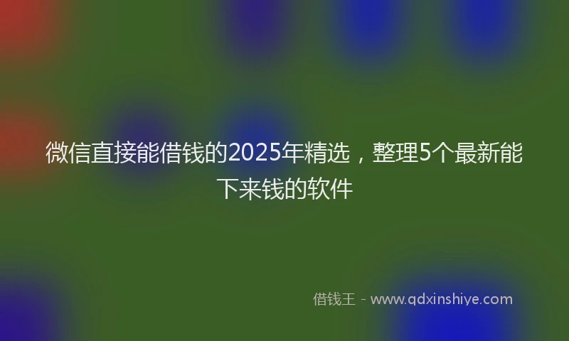微信直接能借钱的2025年精选，整理5个最新能下来钱的软件