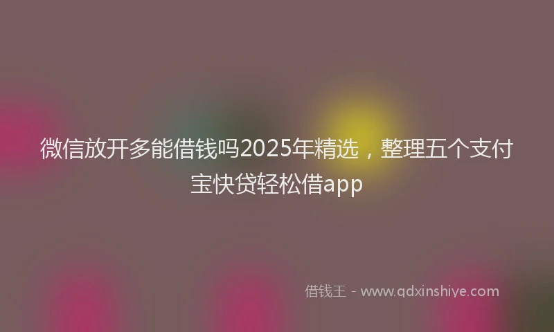 微信放开多能借钱吗2025年精选，整理五个支付宝快贷轻松借app