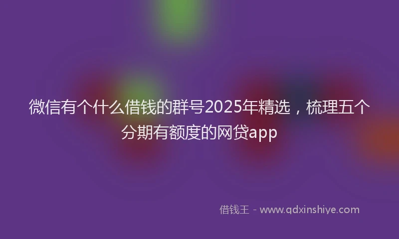 微信有个什么借钱的群号2025年精选，梳理五个分期有额度的网贷app