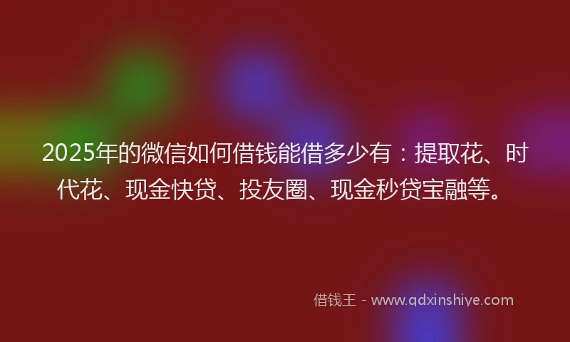 2025年的微信如何借钱能借多少有：提取花、时代花、现金快贷、投友圈、现金秒贷宝融等。