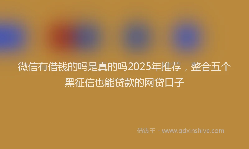 微信有借钱的吗是真的吗2025年推荐，整合五个黑征信也能贷款的网贷口子