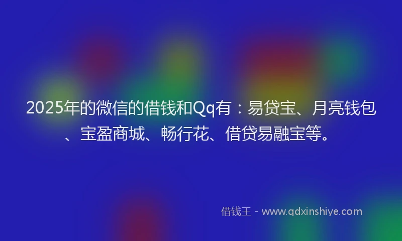 2025年的微信的借钱和Qq有：易贷宝、月亮钱包、宝盈商城、畅行花、借贷易融宝等。