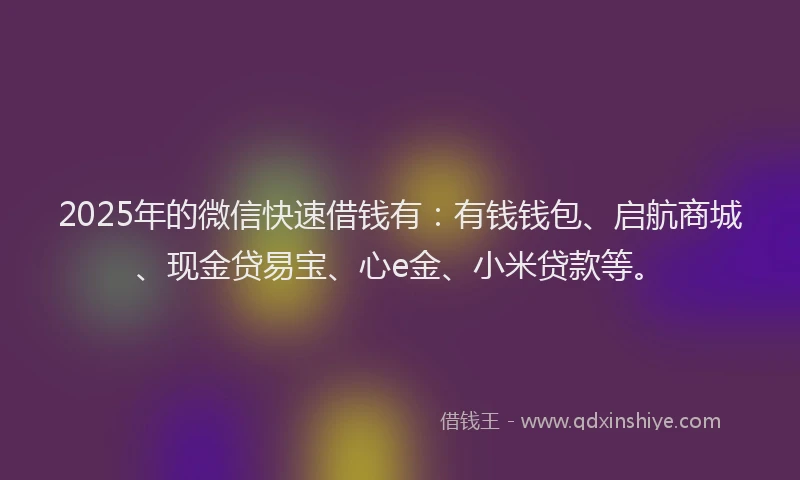 2025年的微信快速借钱有：有钱钱包、启航商城、现金贷易宝、心e金、小米贷款等。