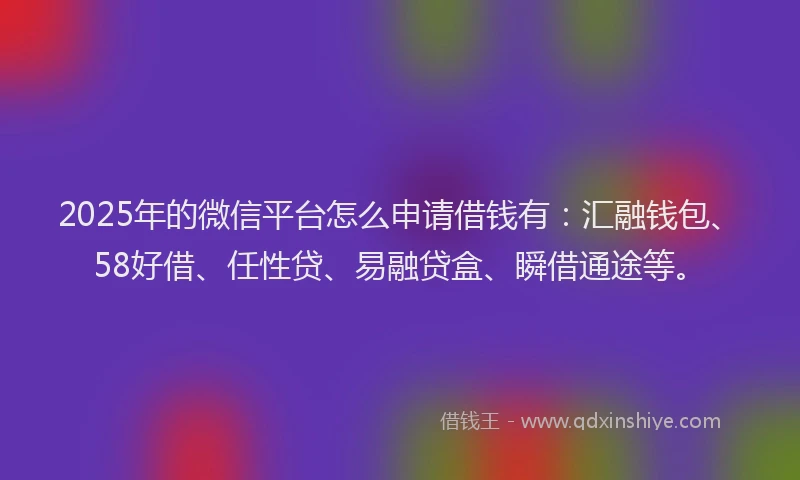 2025年的微信平台怎么申请借钱有：汇融钱包、58好借、任性贷、易融贷盒、瞬借通途等。