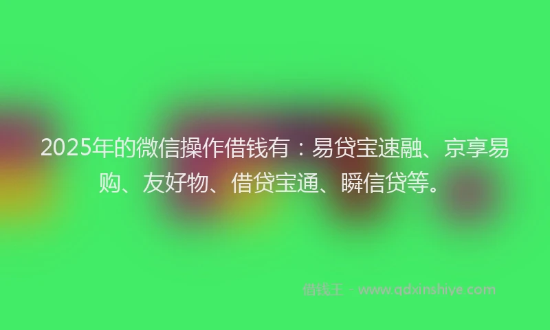 2025年的微信操作借钱有：易贷宝速融、京享易购、友好物、借贷宝通、瞬信贷等。