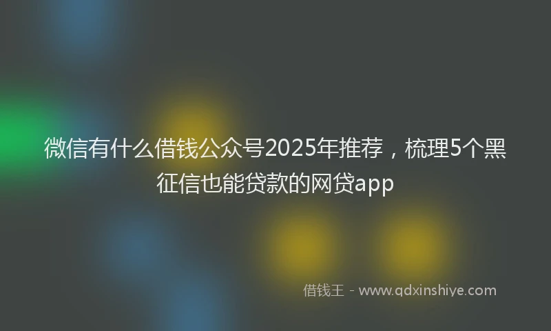微信有什么借钱公众号2025年推荐，梳理5个黑征信也能贷款的网贷app