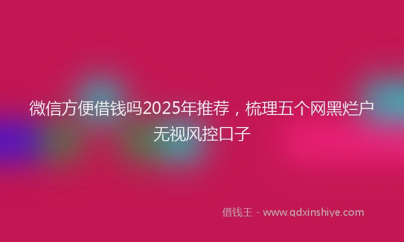 微信方便借钱吗2025年推荐，梳理五个网黑烂户无视风控口子