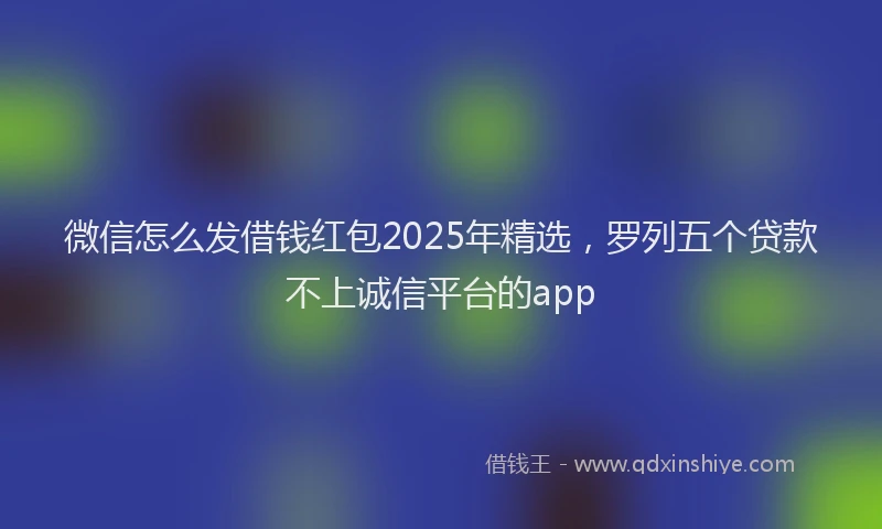 微信怎么发借钱红包2025年精选，罗列五个贷款不上诚信平台的app