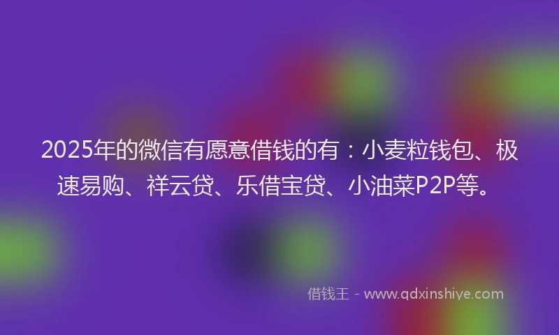 2025年的微信有愿意借钱的有：小麦粒钱包、极速易购、祥云贷、乐借宝贷、小油菜P2P等。