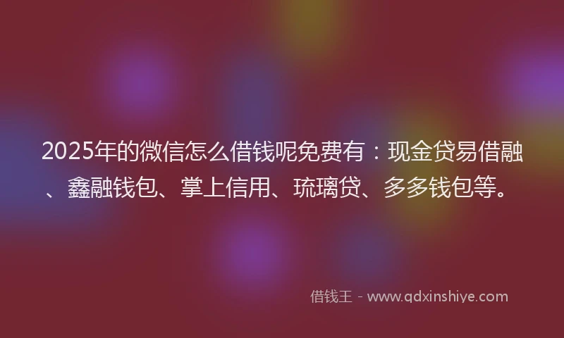 2025年的微信怎么借钱呢免费有：现金贷易借融、鑫融钱包、掌上信用、琉璃贷、多多钱包等。
