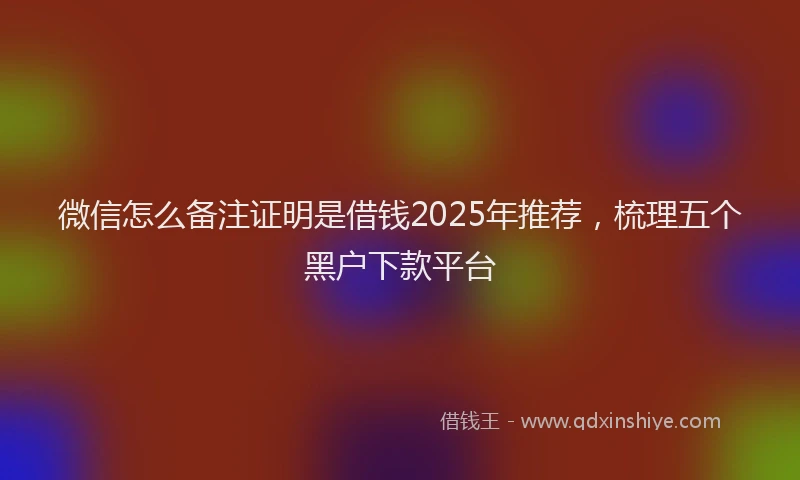 微信怎么备注证明是借钱2025年推荐，梳理五个黑户下款平台