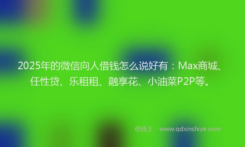 2025年的微信向人借钱怎么说好有：Max商城、任性贷、乐租租、融享花、小油菜P2P等。