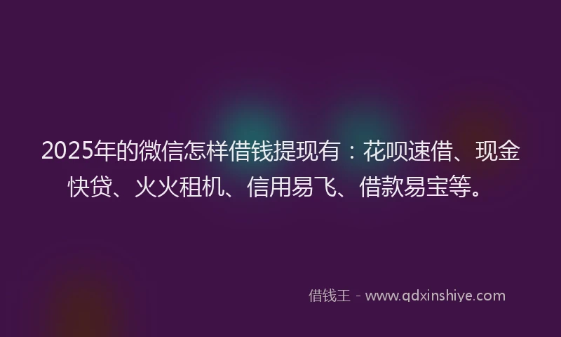 2025年的微信怎样借钱提现有：花呗速借、现金快贷、火火租机、信用易飞、借款易宝等。