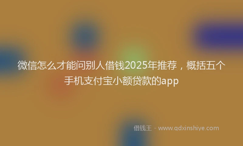 微信怎么才能问别人借钱2025年推荐，概括五个手机支付宝小额贷款的app