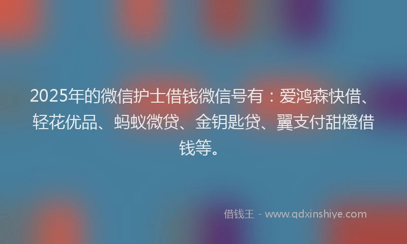 2025年的微信护士借钱微信号有：爱鸿森快借、轻花优品、蚂蚁微贷、金钥匙贷、翼支付甜橙借钱等。