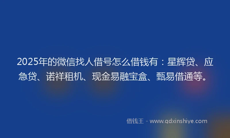 2025年的微信找人借号怎么借钱有：星辉贷、应急贷、诺祥租机、现金易融宝盒、甄易借通等。