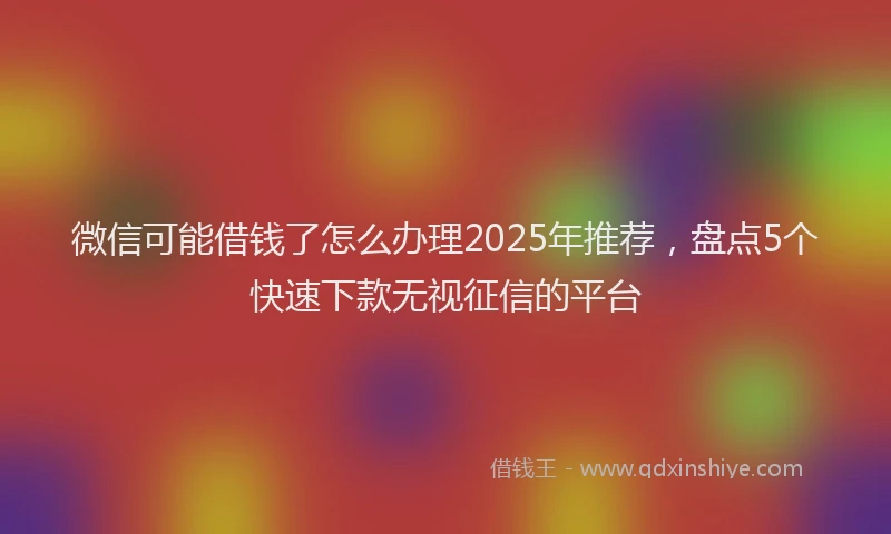 微信可能借钱了怎么办理2025年推荐，盘点5个快速下款无视征信的平台