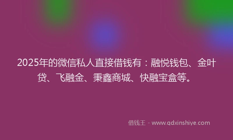 2025年的微信私人直接借钱有：融悦钱包、金叶贷、飞融金、秉鑫商城、快融宝盒等。