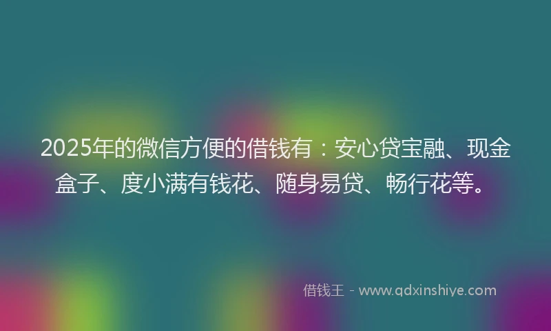2025年的微信方便的借钱有：安心贷宝融、现金盒子、度小满有钱花、随身易贷、畅行花等。