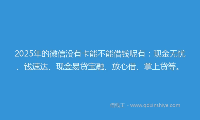 2025年的微信没有卡能不能借钱呢有：现金无忧、钱速达、现金易贷宝融、放心借、掌上贷等。