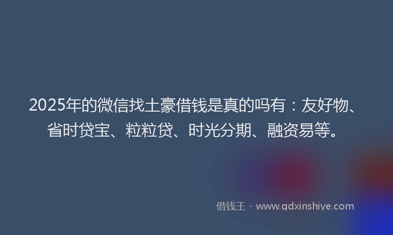 2025年的微信找土豪借钱是真的吗有：友好物、省时贷宝、粒粒贷、时光分期、融资易等。
