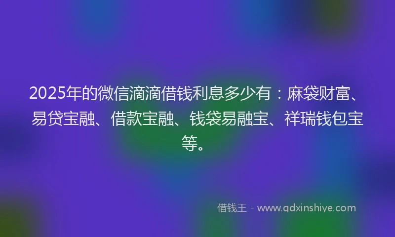 2025年的微信滴滴借钱利息多少有：麻袋财富、易贷宝融、借款宝融、钱袋易融宝、祥瑞钱包宝等。