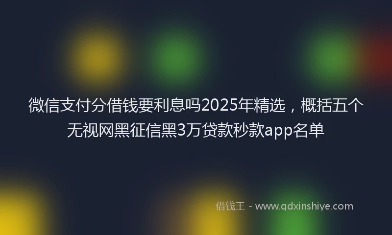 微信支付分借钱要利息吗2025年精选，概括五个无视网黑征信黑3万贷款秒款app名单