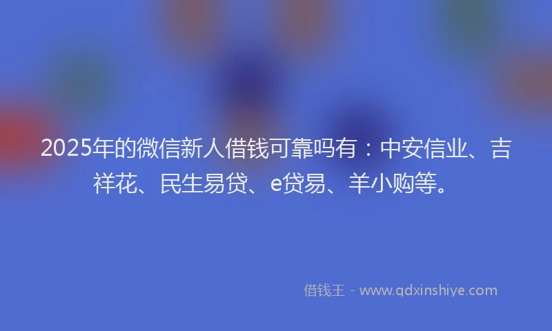 2025年的微信新人借钱可靠吗有：中安信业、吉祥花、民生易贷、e贷易、羊小购等。