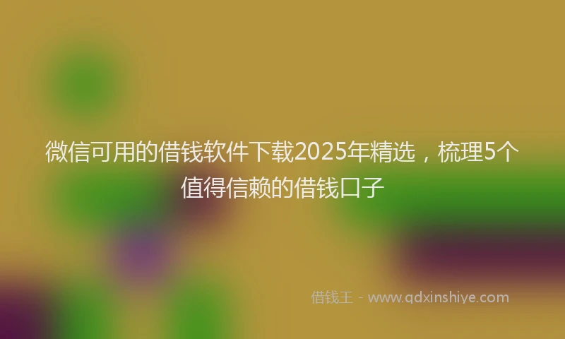 微信可用的借钱软件下载2025年精选，梳理5个值得信赖的借钱口子