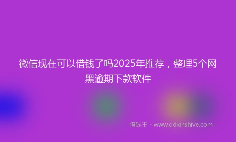 微信现在可以借钱了吗2025年推荐，整理5个网黑逾期下款软件