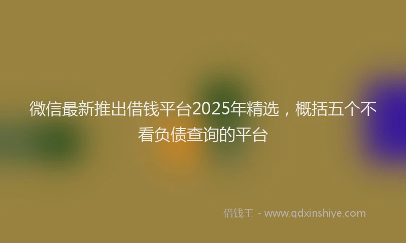 微信最新推出借钱平台2025年精选，概括五个不看负债查询的平台