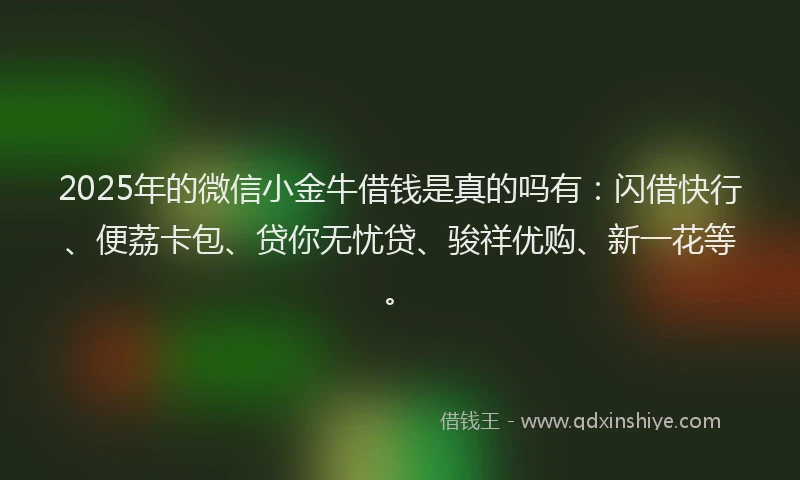 2025年的微信小金牛借钱是真的吗有：闪借快行、便荔卡包、贷你无忧贷、骏祥优购、新一花等。
