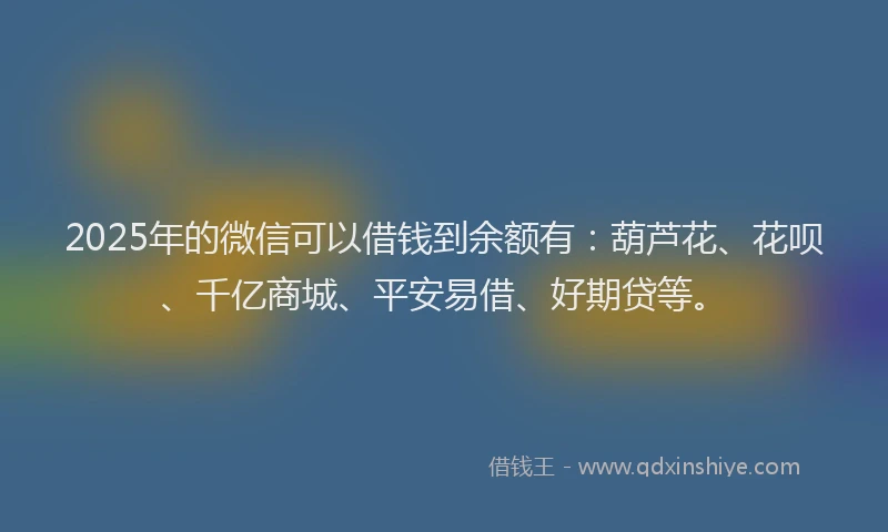 2025年的微信可以借钱到余额有：葫芦花、花呗、千亿商城、平安易借、好期贷等。