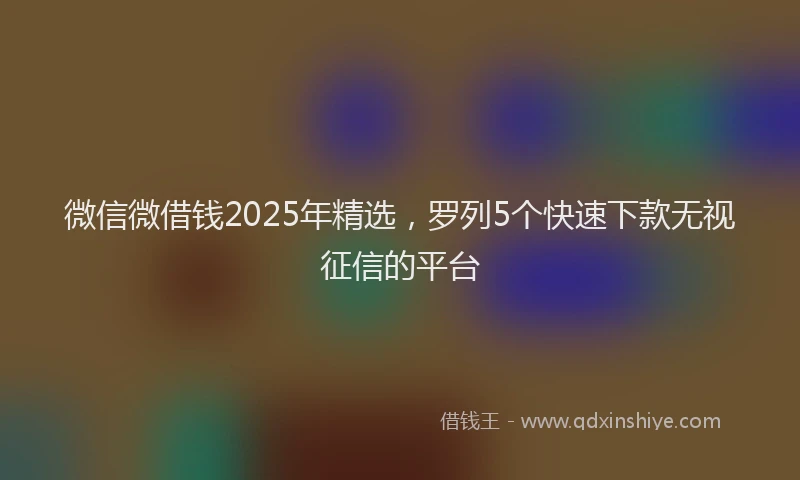 微信微借钱2025年精选，罗列5个快速下款无视征信的平台