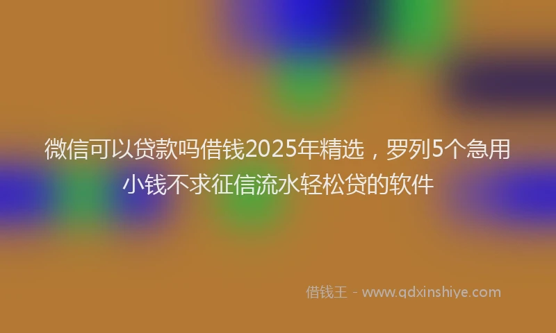 微信可以贷款吗借钱2025年精选，罗列5个急用小钱不求征信流水轻松贷的软件