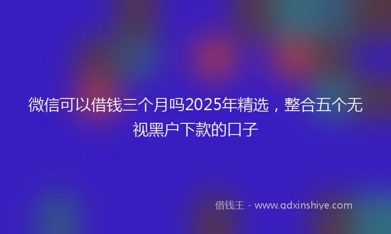 微信可以借钱三个月吗2025年精选，整合五个无视黑户下款的口子