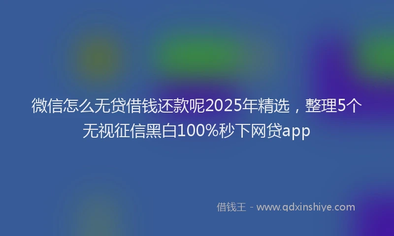 微信怎么无贷借钱还款呢2025年精选，整理5个无视征信黑白100%秒下网贷app