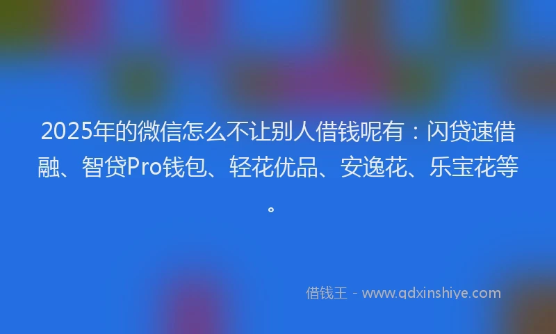 2025年的微信怎么不让别人借钱呢有：闪贷速借融、智贷Pro钱包、轻花优品、安逸花、乐宝花等。