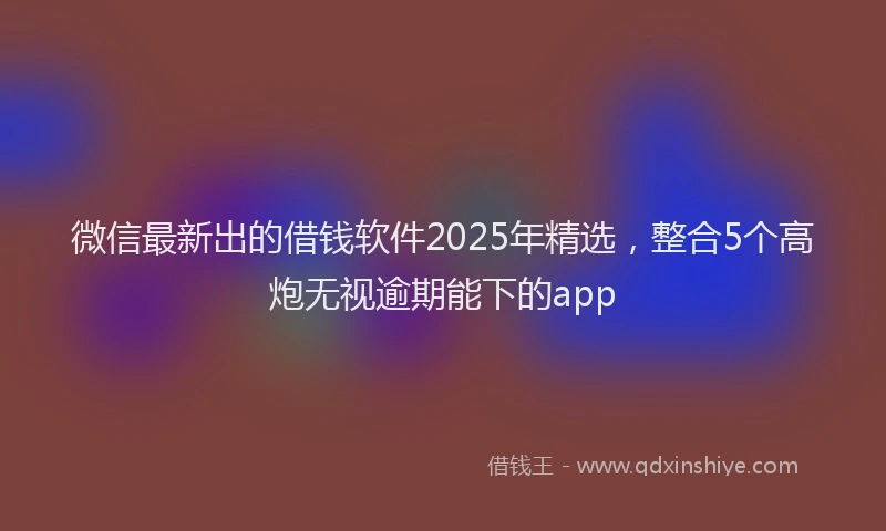 微信最新出的借钱软件2025年精选，整合5个高炮无视逾期能下的app