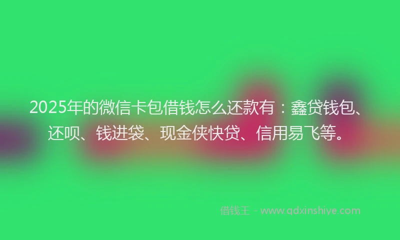 2025年的微信卡包借钱怎么还款有：鑫贷钱包、还呗、钱进袋、现金侠快贷、信用易飞等。