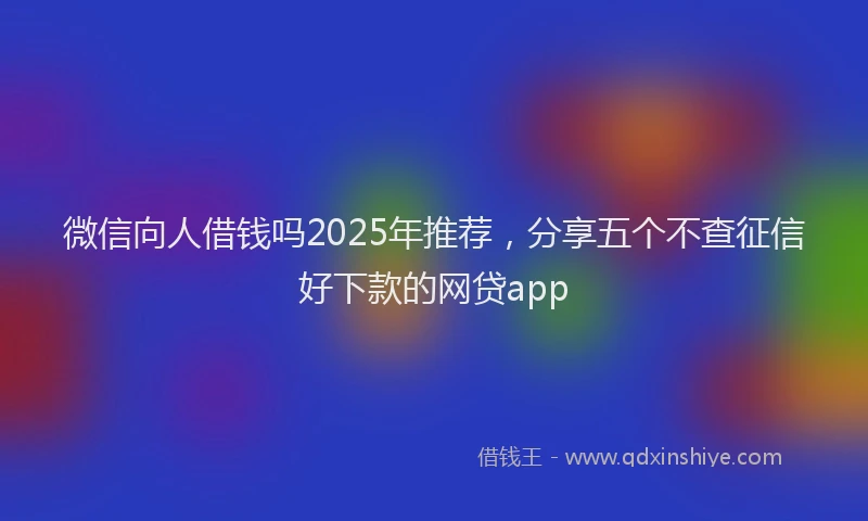 微信向人借钱吗2025年推荐，分享五个不查征信好下款的网贷app
