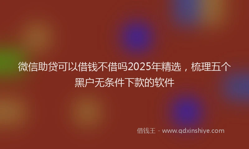 微信助贷可以借钱不借吗2025年精选，梳理五个黑户无条件下款的软件